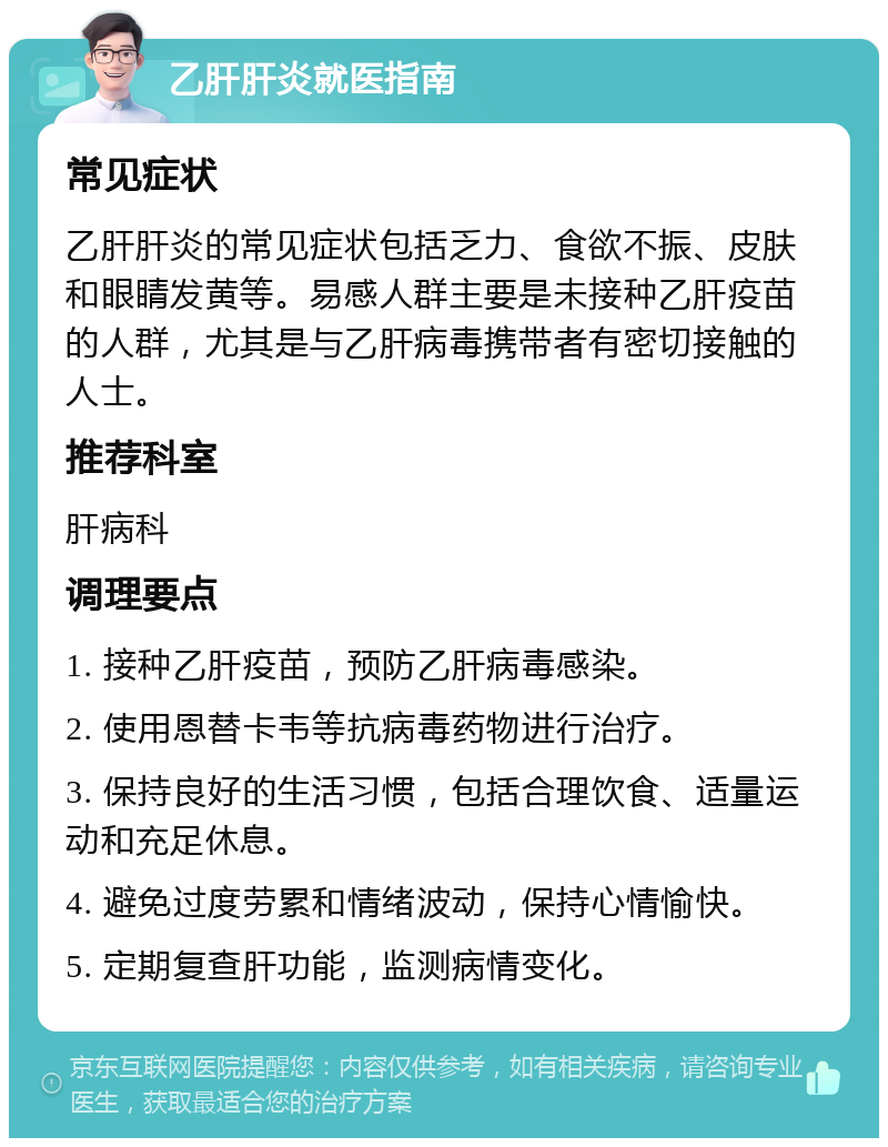 乙肝肝炎就医指南 常见症状 乙肝肝炎的常见症状包括乏力、食欲不振、皮肤和眼睛发黄等。易感人群主要是未接种乙肝疫苗的人群，尤其是与乙肝病毒携带者有密切接触的人士。 推荐科室 肝病科 调理要点 1. 接种乙肝疫苗，预防乙肝病毒感染。 2. 使用恩替卡韦等抗病毒药物进行治疗。 3. 保持良好的生活习惯，包括合理饮食、适量运动和充足休息。 4. 避免过度劳累和情绪波动，保持心情愉快。 5. 定期复查肝功能，监测病情变化。