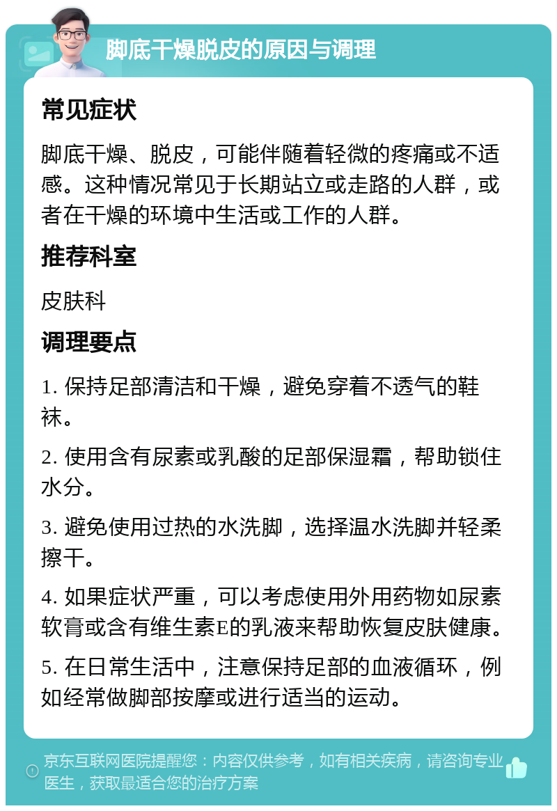 脚底干燥脱皮的原因与调理 常见症状 脚底干燥、脱皮，可能伴随着轻微的疼痛或不适感。这种情况常见于长期站立或走路的人群，或者在干燥的环境中生活或工作的人群。 推荐科室 皮肤科 调理要点 1. 保持足部清洁和干燥，避免穿着不透气的鞋袜。 2. 使用含有尿素或乳酸的足部保湿霜，帮助锁住水分。 3. 避免使用过热的水洗脚，选择温水洗脚并轻柔擦干。 4. 如果症状严重，可以考虑使用外用药物如尿素软膏或含有维生素E的乳液来帮助恢复皮肤健康。 5. 在日常生活中，注意保持足部的血液循环，例如经常做脚部按摩或进行适当的运动。