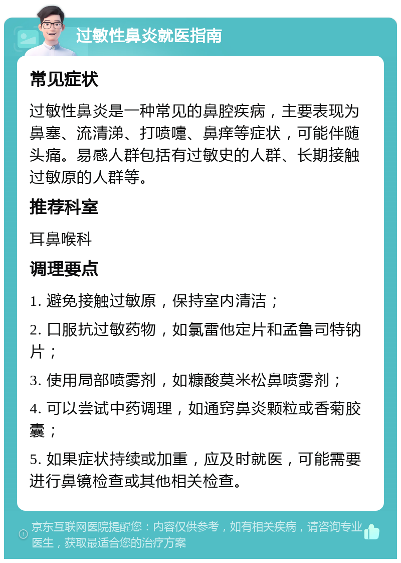 过敏性鼻炎就医指南 常见症状 过敏性鼻炎是一种常见的鼻腔疾病，主要表现为鼻塞、流清涕、打喷嚏、鼻痒等症状，可能伴随头痛。易感人群包括有过敏史的人群、长期接触过敏原的人群等。 推荐科室 耳鼻喉科 调理要点 1. 避免接触过敏原，保持室内清洁； 2. 口服抗过敏药物，如氯雷他定片和孟鲁司特钠片； 3. 使用局部喷雾剂，如糠酸莫米松鼻喷雾剂； 4. 可以尝试中药调理，如通窍鼻炎颗粒或香菊胶囊； 5. 如果症状持续或加重，应及时就医，可能需要进行鼻镜检查或其他相关检查。