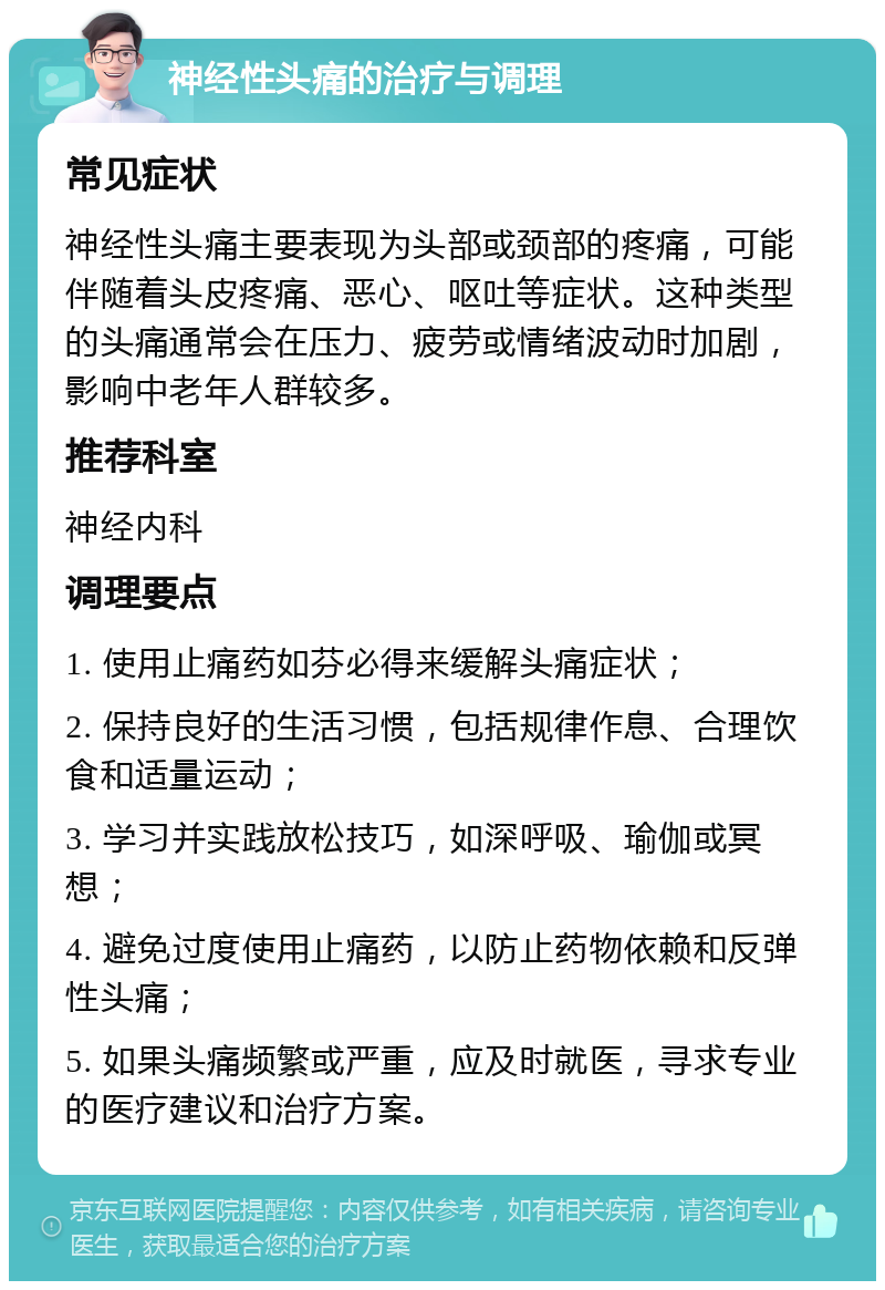 神经性头痛的治疗与调理 常见症状 神经性头痛主要表现为头部或颈部的疼痛，可能伴随着头皮疼痛、恶心、呕吐等症状。这种类型的头痛通常会在压力、疲劳或情绪波动时加剧，影响中老年人群较多。 推荐科室 神经内科 调理要点 1. 使用止痛药如芬必得来缓解头痛症状； 2. 保持良好的生活习惯，包括规律作息、合理饮食和适量运动； 3. 学习并实践放松技巧，如深呼吸、瑜伽或冥想； 4. 避免过度使用止痛药，以防止药物依赖和反弹性头痛； 5. 如果头痛频繁或严重，应及时就医，寻求专业的医疗建议和治疗方案。