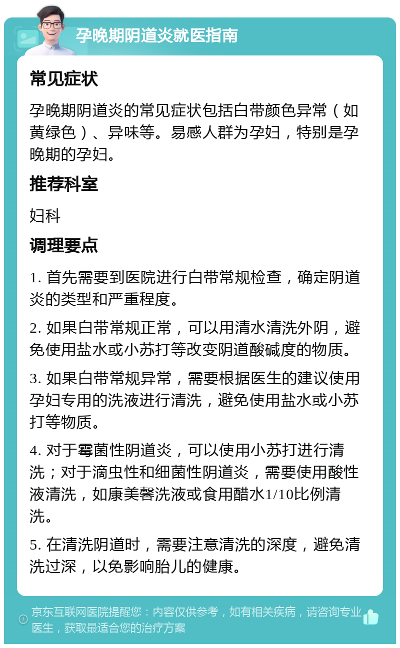 孕晚期阴道炎就医指南 常见症状 孕晚期阴道炎的常见症状包括白带颜色异常（如黄绿色）、异味等。易感人群为孕妇，特别是孕晚期的孕妇。 推荐科室 妇科 调理要点 1. 首先需要到医院进行白带常规检查，确定阴道炎的类型和严重程度。 2. 如果白带常规正常，可以用清水清洗外阴，避免使用盐水或小苏打等改变阴道酸碱度的物质。 3. 如果白带常规异常，需要根据医生的建议使用孕妇专用的洗液进行清洗，避免使用盐水或小苏打等物质。 4. 对于霉菌性阴道炎，可以使用小苏打进行清洗；对于滴虫性和细菌性阴道炎，需要使用酸性液清洗，如康美馨洗液或食用醋水1/10比例清洗。 5. 在清洗阴道时，需要注意清洗的深度，避免清洗过深，以免影响胎儿的健康。