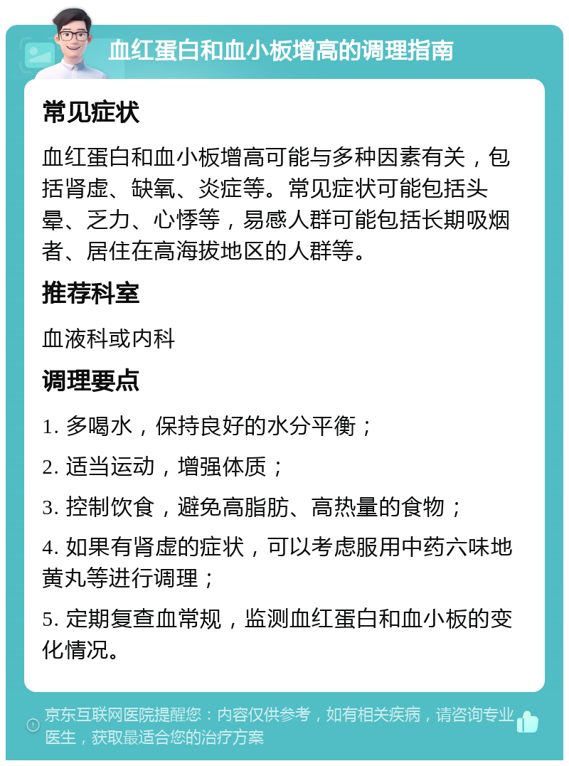 血红蛋白和血小板增高的调理指南 常见症状 血红蛋白和血小板增高可能与多种因素有关，包括肾虚、缺氧、炎症等。常见症状可能包括头晕、乏力、心悸等，易感人群可能包括长期吸烟者、居住在高海拔地区的人群等。 推荐科室 血液科或内科 调理要点 1. 多喝水，保持良好的水分平衡； 2. 适当运动，增强体质； 3. 控制饮食，避免高脂肪、高热量的食物； 4. 如果有肾虚的症状，可以考虑服用中药六味地黄丸等进行调理； 5. 定期复查血常规，监测血红蛋白和血小板的变化情况。