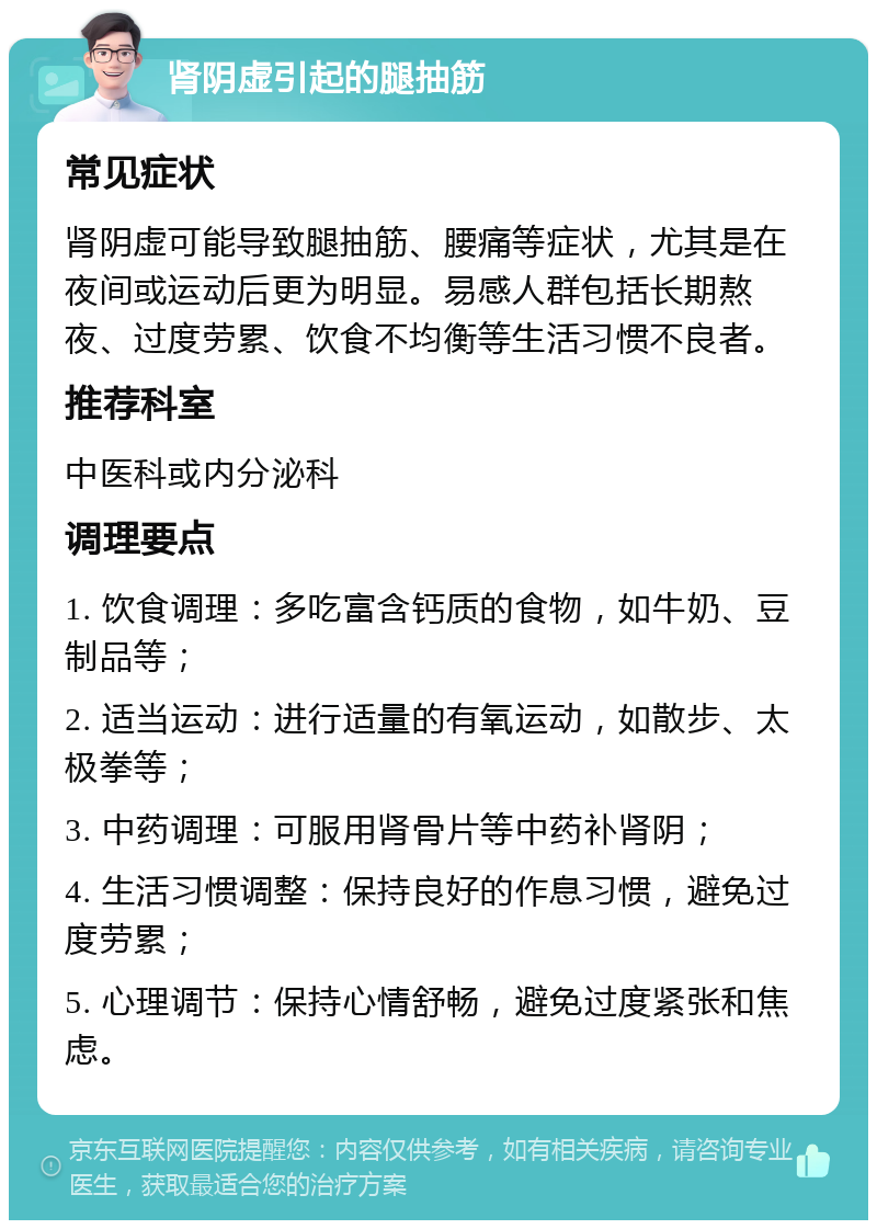 肾阴虚引起的腿抽筋 常见症状 肾阴虚可能导致腿抽筋、腰痛等症状，尤其是在夜间或运动后更为明显。易感人群包括长期熬夜、过度劳累、饮食不均衡等生活习惯不良者。 推荐科室 中医科或内分泌科 调理要点 1. 饮食调理：多吃富含钙质的食物，如牛奶、豆制品等； 2. 适当运动：进行适量的有氧运动，如散步、太极拳等； 3. 中药调理：可服用肾骨片等中药补肾阴； 4. 生活习惯调整：保持良好的作息习惯，避免过度劳累； 5. 心理调节：保持心情舒畅，避免过度紧张和焦虑。