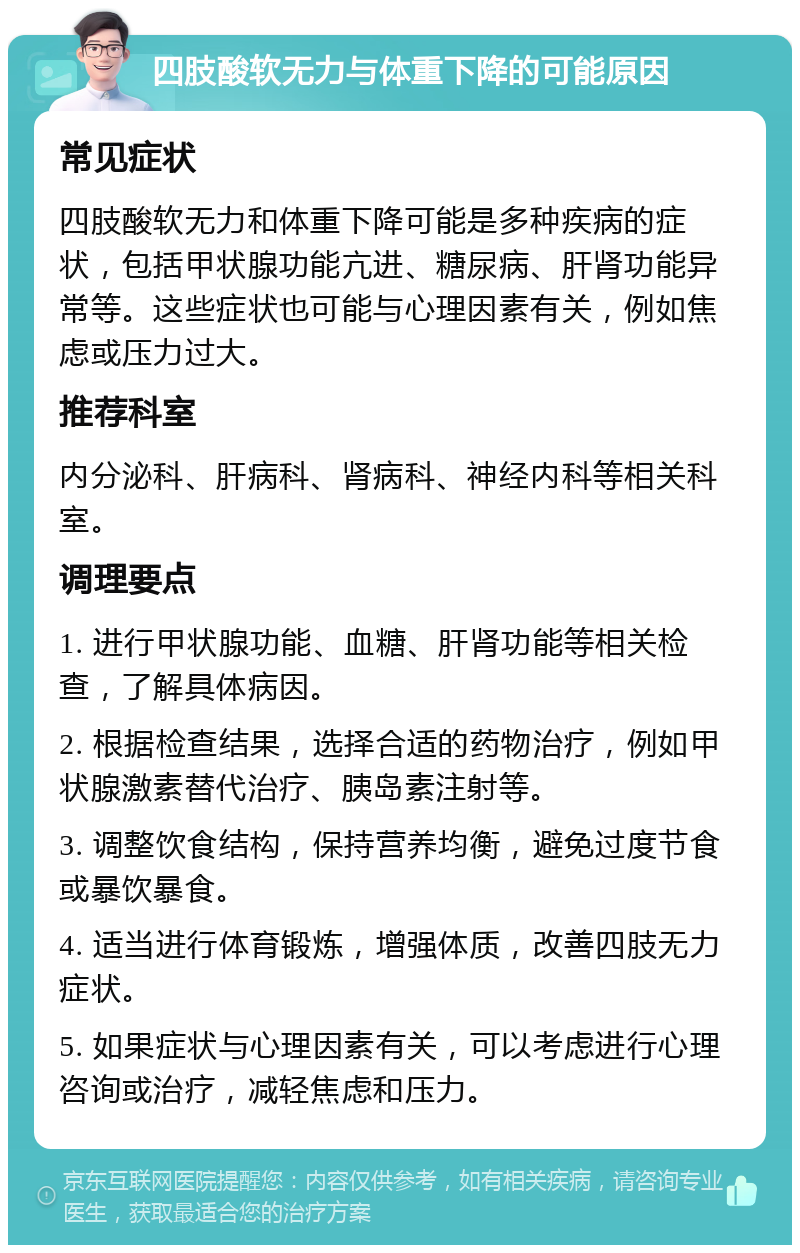 四肢酸软无力与体重下降的可能原因 常见症状 四肢酸软无力和体重下降可能是多种疾病的症状，包括甲状腺功能亢进、糖尿病、肝肾功能异常等。这些症状也可能与心理因素有关，例如焦虑或压力过大。 推荐科室 内分泌科、肝病科、肾病科、神经内科等相关科室。 调理要点 1. 进行甲状腺功能、血糖、肝肾功能等相关检查，了解具体病因。 2. 根据检查结果，选择合适的药物治疗，例如甲状腺激素替代治疗、胰岛素注射等。 3. 调整饮食结构，保持营养均衡，避免过度节食或暴饮暴食。 4. 适当进行体育锻炼，增强体质，改善四肢无力症状。 5. 如果症状与心理因素有关，可以考虑进行心理咨询或治疗，减轻焦虑和压力。