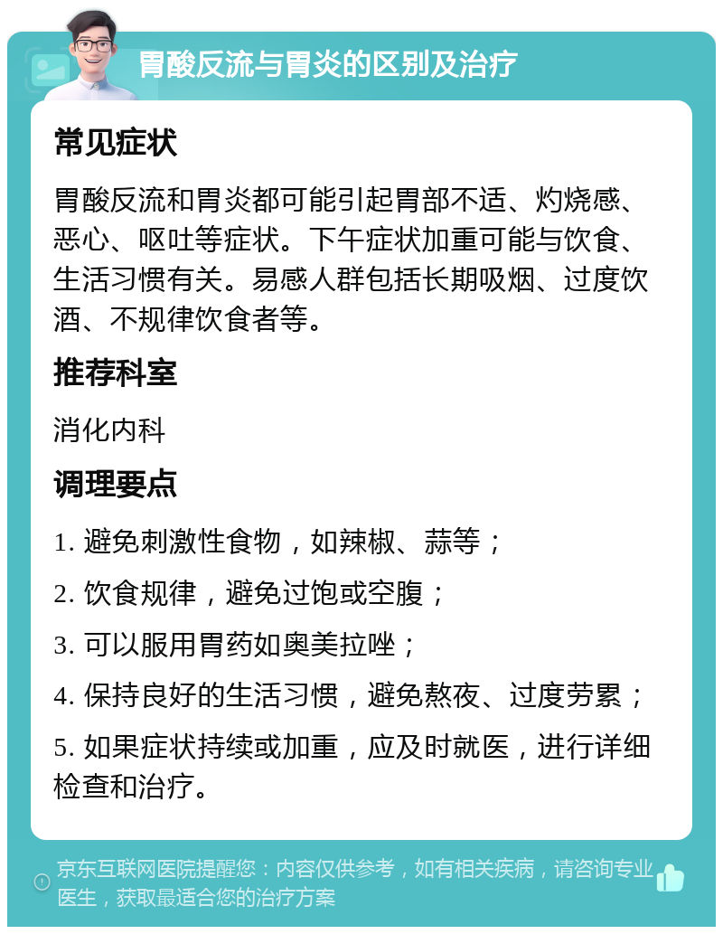 胃酸反流与胃炎的区别及治疗 常见症状 胃酸反流和胃炎都可能引起胃部不适、灼烧感、恶心、呕吐等症状。下午症状加重可能与饮食、生活习惯有关。易感人群包括长期吸烟、过度饮酒、不规律饮食者等。 推荐科室 消化内科 调理要点 1. 避免刺激性食物，如辣椒、蒜等； 2. 饮食规律，避免过饱或空腹； 3. 可以服用胃药如奥美拉唑； 4. 保持良好的生活习惯，避免熬夜、过度劳累； 5. 如果症状持续或加重，应及时就医，进行详细检查和治疗。