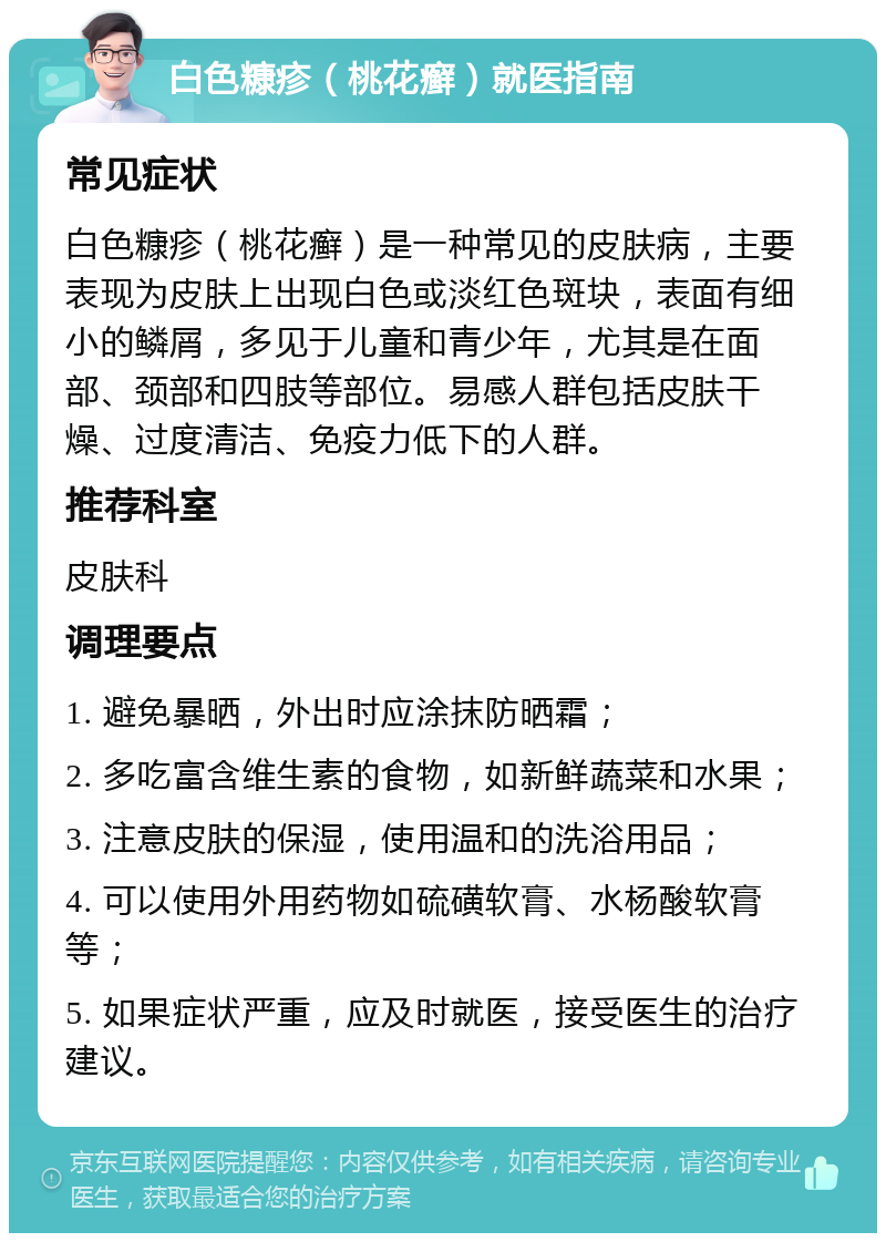 白色糠疹（桃花癣）就医指南 常见症状 白色糠疹（桃花癣）是一种常见的皮肤病，主要表现为皮肤上出现白色或淡红色斑块，表面有细小的鳞屑，多见于儿童和青少年，尤其是在面部、颈部和四肢等部位。易感人群包括皮肤干燥、过度清洁、免疫力低下的人群。 推荐科室 皮肤科 调理要点 1. 避免暴晒，外出时应涂抹防晒霜； 2. 多吃富含维生素的食物，如新鲜蔬菜和水果； 3. 注意皮肤的保湿，使用温和的洗浴用品； 4. 可以使用外用药物如硫磺软膏、水杨酸软膏等； 5. 如果症状严重，应及时就医，接受医生的治疗建议。