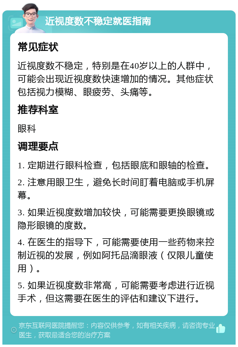 近视度数不稳定就医指南 常见症状 近视度数不稳定，特别是在40岁以上的人群中，可能会出现近视度数快速增加的情况。其他症状包括视力模糊、眼疲劳、头痛等。 推荐科室 眼科 调理要点 1. 定期进行眼科检查，包括眼底和眼轴的检查。 2. 注意用眼卫生，避免长时间盯着电脑或手机屏幕。 3. 如果近视度数增加较快，可能需要更换眼镜或隐形眼镜的度数。 4. 在医生的指导下，可能需要使用一些药物来控制近视的发展，例如阿托品滴眼液（仅限儿童使用）。 5. 如果近视度数非常高，可能需要考虑进行近视手术，但这需要在医生的评估和建议下进行。