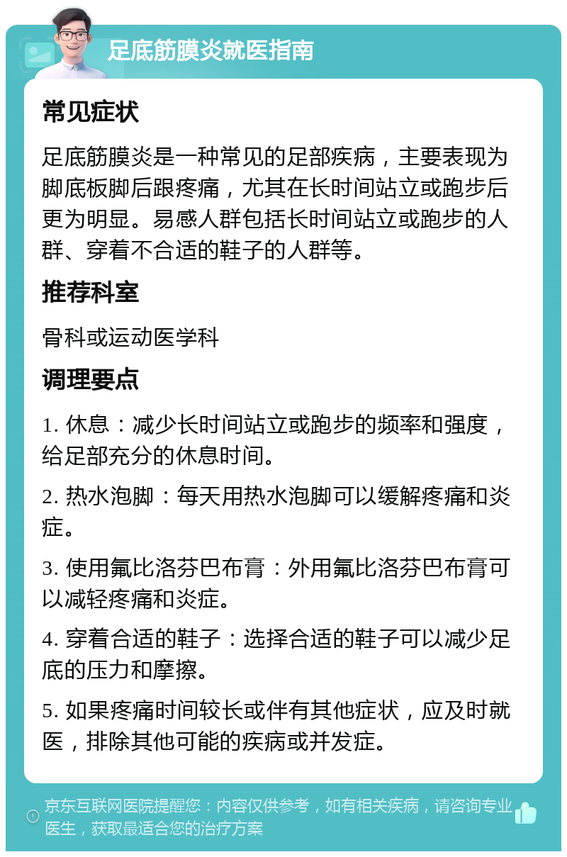 足底筋膜炎就医指南 常见症状 足底筋膜炎是一种常见的足部疾病，主要表现为脚底板脚后跟疼痛，尤其在长时间站立或跑步后更为明显。易感人群包括长时间站立或跑步的人群、穿着不合适的鞋子的人群等。 推荐科室 骨科或运动医学科 调理要点 1. 休息：减少长时间站立或跑步的频率和强度，给足部充分的休息时间。 2. 热水泡脚：每天用热水泡脚可以缓解疼痛和炎症。 3. 使用氟比洛芬巴布膏：外用氟比洛芬巴布膏可以减轻疼痛和炎症。 4. 穿着合适的鞋子：选择合适的鞋子可以减少足底的压力和摩擦。 5. 如果疼痛时间较长或伴有其他症状，应及时就医，排除其他可能的疾病或并发症。