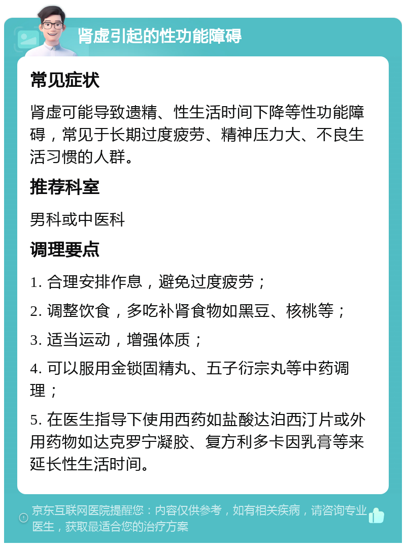 肾虚引起的性功能障碍 常见症状 肾虚可能导致遗精、性生活时间下降等性功能障碍，常见于长期过度疲劳、精神压力大、不良生活习惯的人群。 推荐科室 男科或中医科 调理要点 1. 合理安排作息，避免过度疲劳； 2. 调整饮食，多吃补肾食物如黑豆、核桃等； 3. 适当运动，增强体质； 4. 可以服用金锁固精丸、五子衍宗丸等中药调理； 5. 在医生指导下使用西药如盐酸达泊西汀片或外用药物如达克罗宁凝胶、复方利多卡因乳膏等来延长性生活时间。