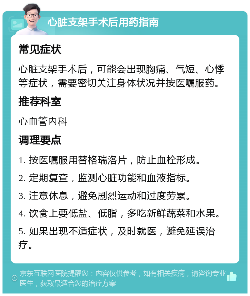 心脏支架手术后用药指南 常见症状 心脏支架手术后，可能会出现胸痛、气短、心悸等症状，需要密切关注身体状况并按医嘱服药。 推荐科室 心血管内科 调理要点 1. 按医嘱服用替格瑞洛片，防止血栓形成。 2. 定期复查，监测心脏功能和血液指标。 3. 注意休息，避免剧烈运动和过度劳累。 4. 饮食上要低盐、低脂，多吃新鲜蔬菜和水果。 5. 如果出现不适症状，及时就医，避免延误治疗。