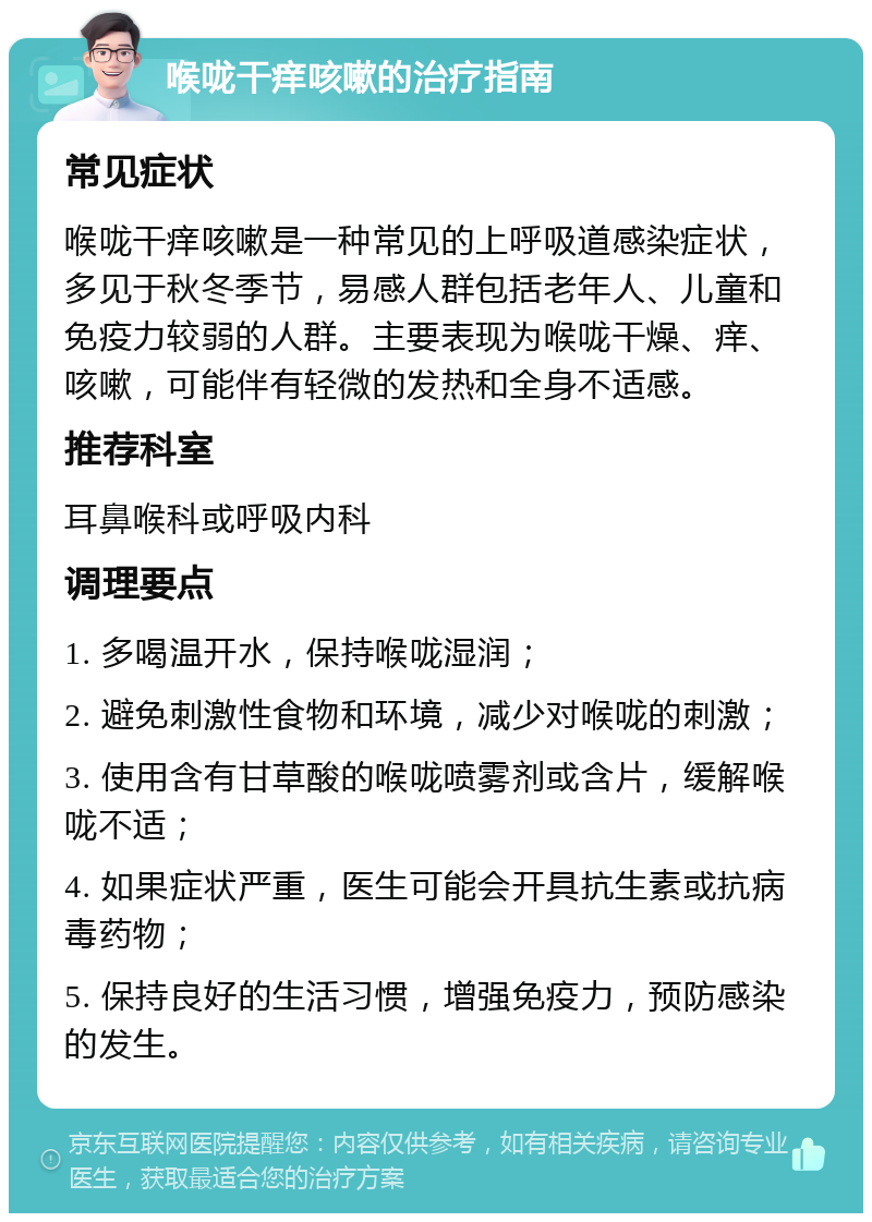 喉咙干痒咳嗽的治疗指南 常见症状 喉咙干痒咳嗽是一种常见的上呼吸道感染症状，多见于秋冬季节，易感人群包括老年人、儿童和免疫力较弱的人群。主要表现为喉咙干燥、痒、咳嗽，可能伴有轻微的发热和全身不适感。 推荐科室 耳鼻喉科或呼吸内科 调理要点 1. 多喝温开水，保持喉咙湿润； 2. 避免刺激性食物和环境，减少对喉咙的刺激； 3. 使用含有甘草酸的喉咙喷雾剂或含片，缓解喉咙不适； 4. 如果症状严重，医生可能会开具抗生素或抗病毒药物； 5. 保持良好的生活习惯，增强免疫力，预防感染的发生。