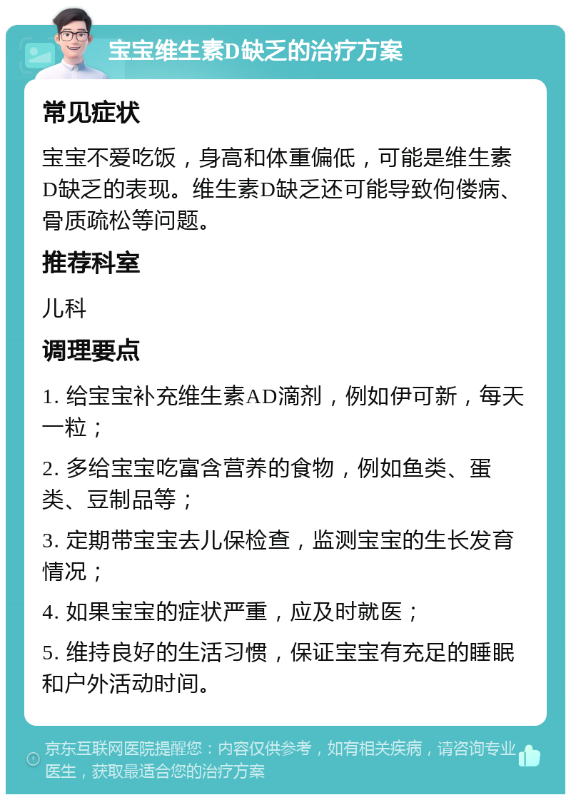 宝宝维生素D缺乏的治疗方案 常见症状 宝宝不爱吃饭，身高和体重偏低，可能是维生素D缺乏的表现。维生素D缺乏还可能导致佝偻病、骨质疏松等问题。 推荐科室 儿科 调理要点 1. 给宝宝补充维生素AD滴剂，例如伊可新，每天一粒； 2. 多给宝宝吃富含营养的食物，例如鱼类、蛋类、豆制品等； 3. 定期带宝宝去儿保检查，监测宝宝的生长发育情况； 4. 如果宝宝的症状严重，应及时就医； 5. 维持良好的生活习惯，保证宝宝有充足的睡眠和户外活动时间。