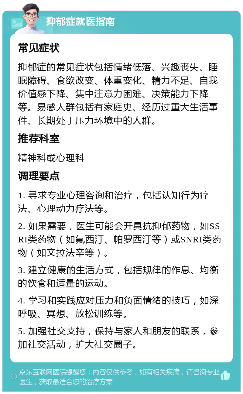 抑郁症就医指南 常见症状 抑郁症的常见症状包括情绪低落、兴趣丧失、睡眠障碍、食欲改变、体重变化、精力不足、自我价值感下降、集中注意力困难、决策能力下降等。易感人群包括有家庭史、经历过重大生活事件、长期处于压力环境中的人群。 推荐科室 精神科或心理科 调理要点 1. 寻求专业心理咨询和治疗，包括认知行为疗法、心理动力疗法等。 2. 如果需要，医生可能会开具抗抑郁药物，如SSRI类药物（如氟西汀、帕罗西汀等）或SNRI类药物（如文拉法辛等）。 3. 建立健康的生活方式，包括规律的作息、均衡的饮食和适量的运动。 4. 学习和实践应对压力和负面情绪的技巧，如深呼吸、冥想、放松训练等。 5. 加强社交支持，保持与家人和朋友的联系，参加社交活动，扩大社交圈子。