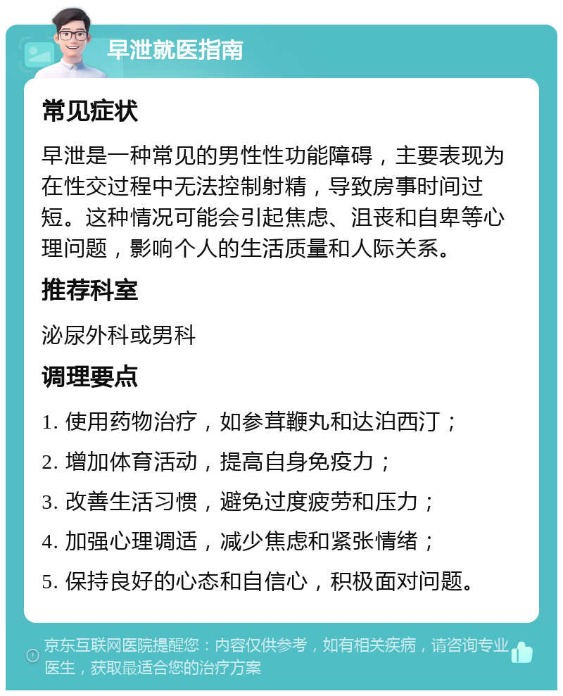 早泄就医指南 常见症状 早泄是一种常见的男性性功能障碍，主要表现为在性交过程中无法控制射精，导致房事时间过短。这种情况可能会引起焦虑、沮丧和自卑等心理问题，影响个人的生活质量和人际关系。 推荐科室 泌尿外科或男科 调理要点 1. 使用药物治疗，如参茸鞭丸和达泊西汀； 2. 增加体育活动，提高自身免疫力； 3. 改善生活习惯，避免过度疲劳和压力； 4. 加强心理调适，减少焦虑和紧张情绪； 5. 保持良好的心态和自信心，积极面对问题。