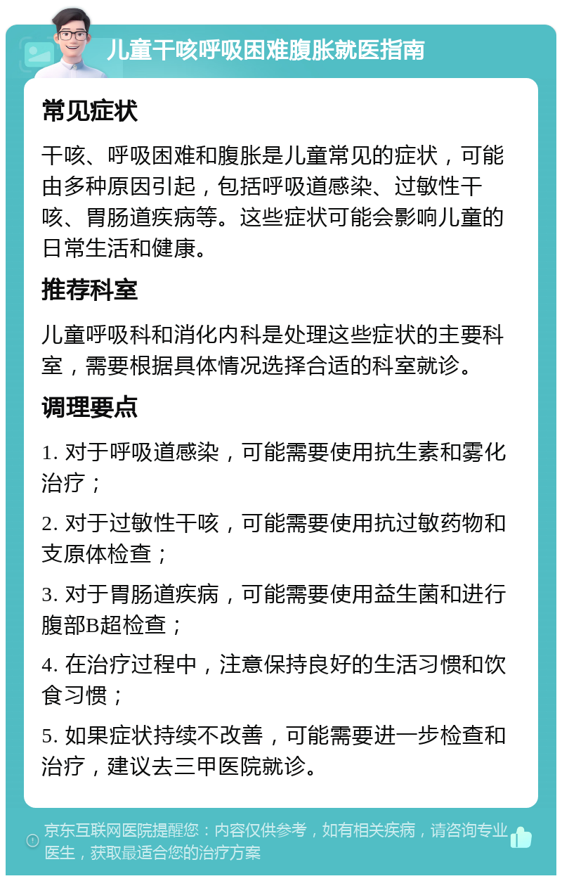 儿童干咳呼吸困难腹胀就医指南 常见症状 干咳、呼吸困难和腹胀是儿童常见的症状，可能由多种原因引起，包括呼吸道感染、过敏性干咳、胃肠道疾病等。这些症状可能会影响儿童的日常生活和健康。 推荐科室 儿童呼吸科和消化内科是处理这些症状的主要科室，需要根据具体情况选择合适的科室就诊。 调理要点 1. 对于呼吸道感染，可能需要使用抗生素和雾化治疗； 2. 对于过敏性干咳，可能需要使用抗过敏药物和支原体检查； 3. 对于胃肠道疾病，可能需要使用益生菌和进行腹部B超检查； 4. 在治疗过程中，注意保持良好的生活习惯和饮食习惯； 5. 如果症状持续不改善，可能需要进一步检查和治疗，建议去三甲医院就诊。