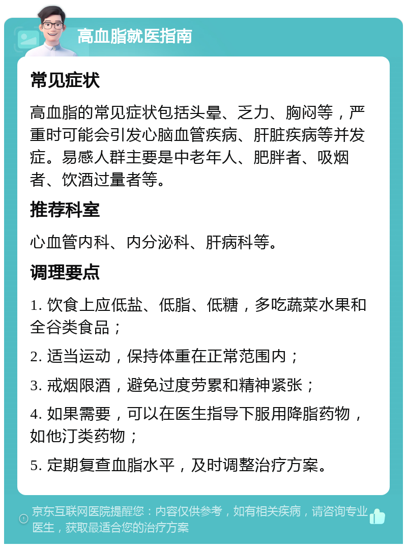 高血脂就医指南 常见症状 高血脂的常见症状包括头晕、乏力、胸闷等，严重时可能会引发心脑血管疾病、肝脏疾病等并发症。易感人群主要是中老年人、肥胖者、吸烟者、饮酒过量者等。 推荐科室 心血管内科、内分泌科、肝病科等。 调理要点 1. 饮食上应低盐、低脂、低糖，多吃蔬菜水果和全谷类食品； 2. 适当运动，保持体重在正常范围内； 3. 戒烟限酒，避免过度劳累和精神紧张； 4. 如果需要，可以在医生指导下服用降脂药物，如他汀类药物； 5. 定期复查血脂水平，及时调整治疗方案。