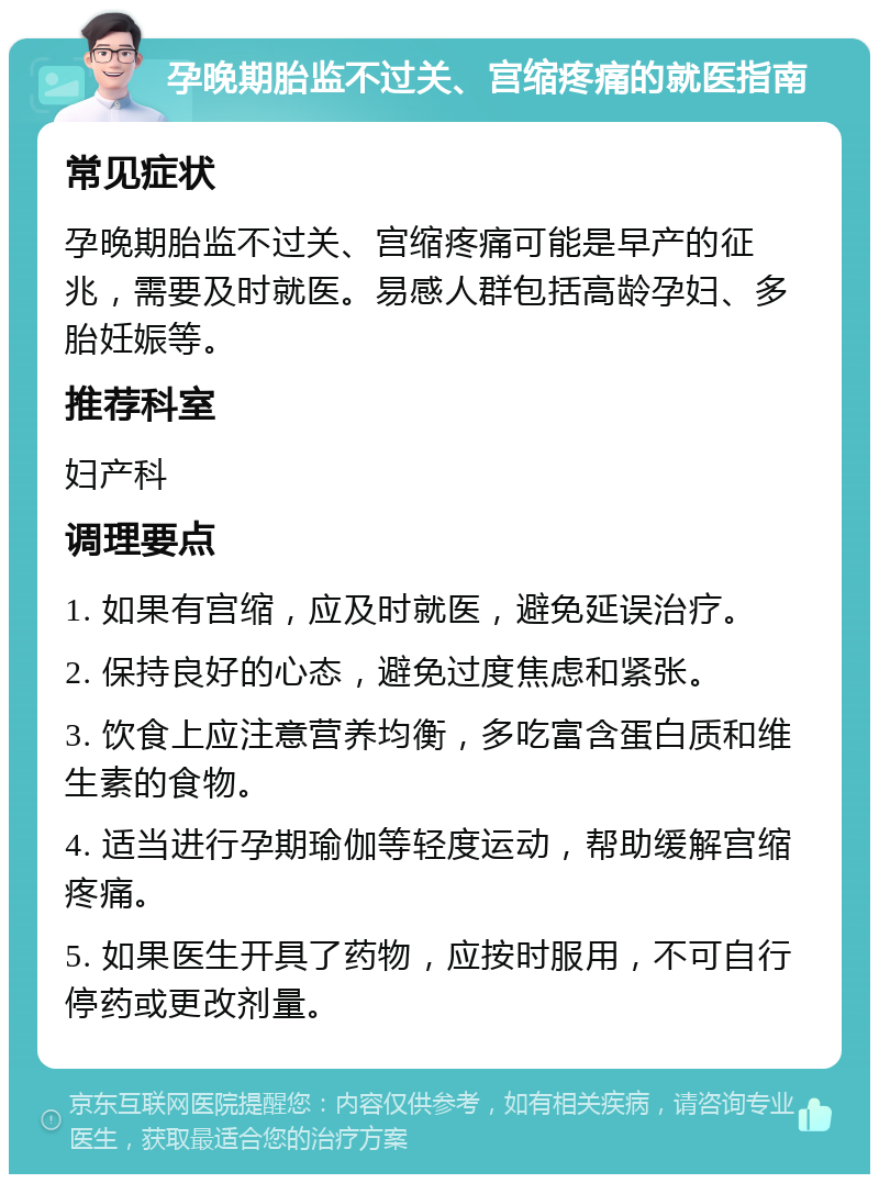 孕晚期胎监不过关、宫缩疼痛的就医指南 常见症状 孕晚期胎监不过关、宫缩疼痛可能是早产的征兆，需要及时就医。易感人群包括高龄孕妇、多胎妊娠等。 推荐科室 妇产科 调理要点 1. 如果有宫缩，应及时就医，避免延误治疗。 2. 保持良好的心态，避免过度焦虑和紧张。 3. 饮食上应注意营养均衡，多吃富含蛋白质和维生素的食物。 4. 适当进行孕期瑜伽等轻度运动，帮助缓解宫缩疼痛。 5. 如果医生开具了药物，应按时服用，不可自行停药或更改剂量。