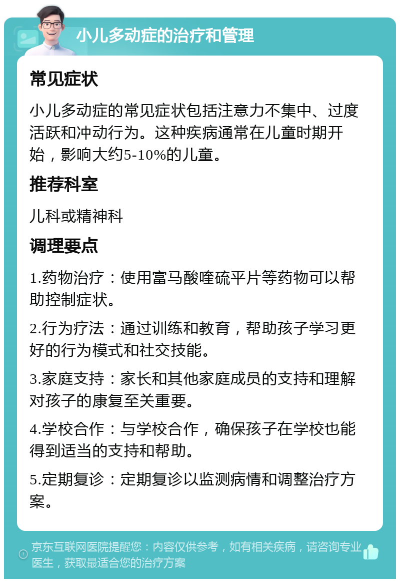 小儿多动症的治疗和管理 常见症状 小儿多动症的常见症状包括注意力不集中、过度活跃和冲动行为。这种疾病通常在儿童时期开始，影响大约5-10%的儿童。 推荐科室 儿科或精神科 调理要点 1.药物治疗：使用富马酸喹硫平片等药物可以帮助控制症状。 2.行为疗法：通过训练和教育，帮助孩子学习更好的行为模式和社交技能。 3.家庭支持：家长和其他家庭成员的支持和理解对孩子的康复至关重要。 4.学校合作：与学校合作，确保孩子在学校也能得到适当的支持和帮助。 5.定期复诊：定期复诊以监测病情和调整治疗方案。