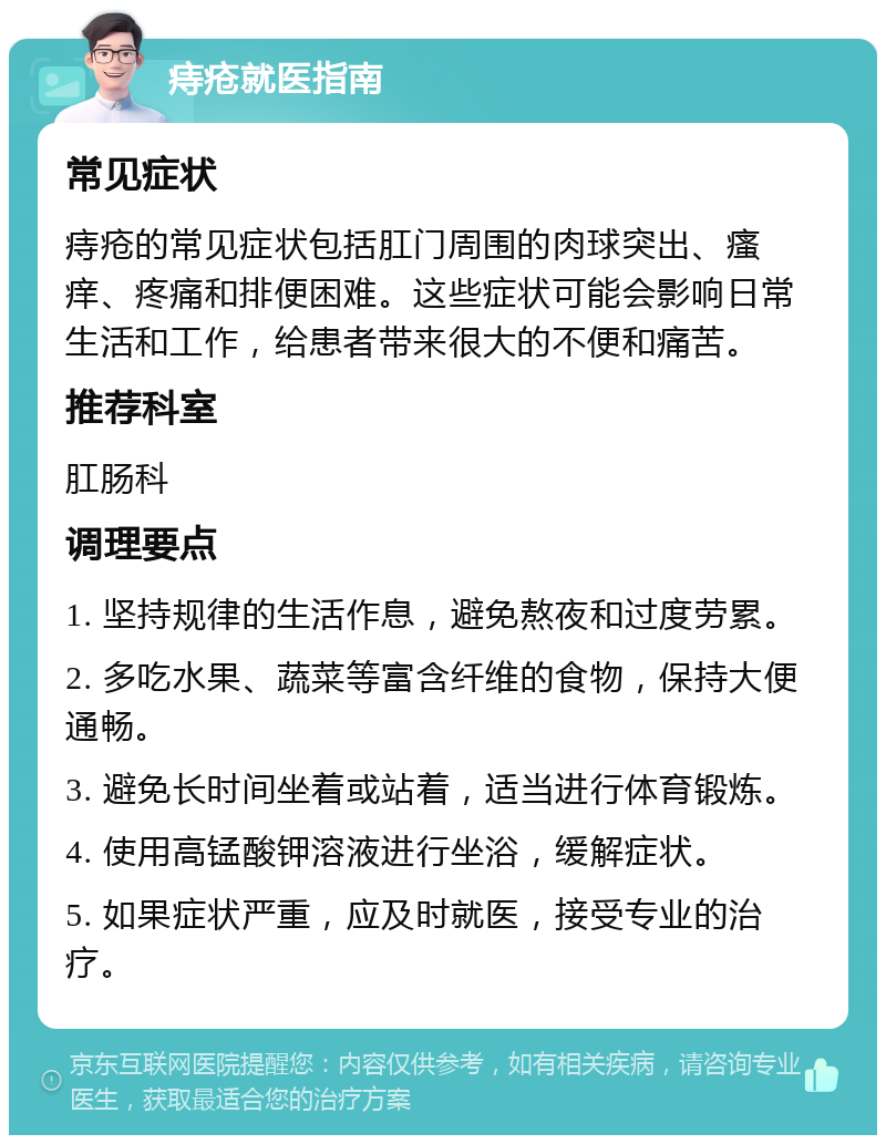 痔疮就医指南 常见症状 痔疮的常见症状包括肛门周围的肉球突出、瘙痒、疼痛和排便困难。这些症状可能会影响日常生活和工作，给患者带来很大的不便和痛苦。 推荐科室 肛肠科 调理要点 1. 坚持规律的生活作息，避免熬夜和过度劳累。 2. 多吃水果、蔬菜等富含纤维的食物，保持大便通畅。 3. 避免长时间坐着或站着，适当进行体育锻炼。 4. 使用高锰酸钾溶液进行坐浴，缓解症状。 5. 如果症状严重，应及时就医，接受专业的治疗。