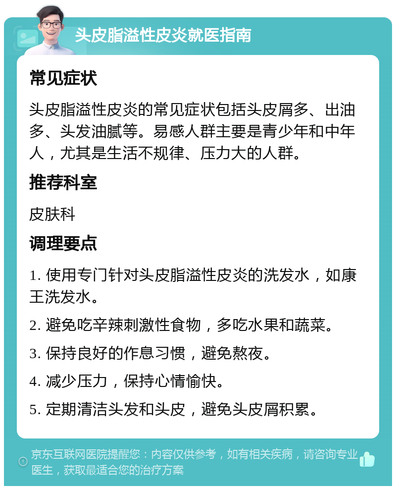 头皮脂溢性皮炎就医指南 常见症状 头皮脂溢性皮炎的常见症状包括头皮屑多、出油多、头发油腻等。易感人群主要是青少年和中年人，尤其是生活不规律、压力大的人群。 推荐科室 皮肤科 调理要点 1. 使用专门针对头皮脂溢性皮炎的洗发水，如康王洗发水。 2. 避免吃辛辣刺激性食物，多吃水果和蔬菜。 3. 保持良好的作息习惯，避免熬夜。 4. 减少压力，保持心情愉快。 5. 定期清洁头发和头皮，避免头皮屑积累。