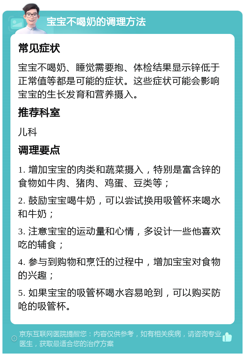 宝宝不喝奶的调理方法 常见症状 宝宝不喝奶、睡觉需要抱、体检结果显示锌低于正常值等都是可能的症状。这些症状可能会影响宝宝的生长发育和营养摄入。 推荐科室 儿科 调理要点 1. 增加宝宝的肉类和蔬菜摄入，特别是富含锌的食物如牛肉、猪肉、鸡蛋、豆类等； 2. 鼓励宝宝喝牛奶，可以尝试换用吸管杯来喝水和牛奶； 3. 注意宝宝的运动量和心情，多设计一些他喜欢吃的辅食； 4. 参与到购物和烹饪的过程中，增加宝宝对食物的兴趣； 5. 如果宝宝的吸管杯喝水容易呛到，可以购买防呛的吸管杯。