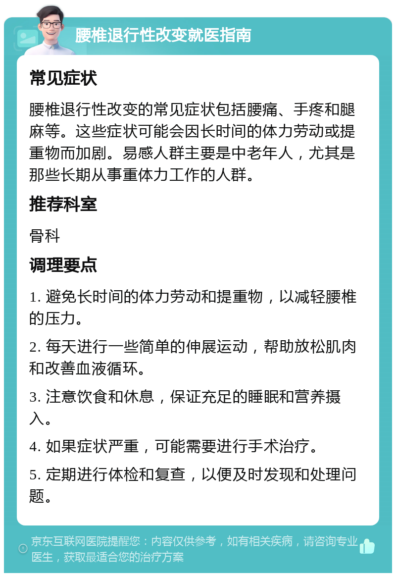 腰椎退行性改变就医指南 常见症状 腰椎退行性改变的常见症状包括腰痛、手疼和腿麻等。这些症状可能会因长时间的体力劳动或提重物而加剧。易感人群主要是中老年人，尤其是那些长期从事重体力工作的人群。 推荐科室 骨科 调理要点 1. 避免长时间的体力劳动和提重物，以减轻腰椎的压力。 2. 每天进行一些简单的伸展运动，帮助放松肌肉和改善血液循环。 3. 注意饮食和休息，保证充足的睡眠和营养摄入。 4. 如果症状严重，可能需要进行手术治疗。 5. 定期进行体检和复查，以便及时发现和处理问题。