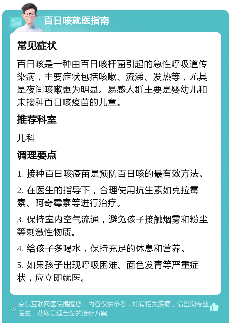 百日咳就医指南 常见症状 百日咳是一种由百日咳杆菌引起的急性呼吸道传染病，主要症状包括咳嗽、流涕、发热等，尤其是夜间咳嗽更为明显。易感人群主要是婴幼儿和未接种百日咳疫苗的儿童。 推荐科室 儿科 调理要点 1. 接种百日咳疫苗是预防百日咳的最有效方法。 2. 在医生的指导下，合理使用抗生素如克拉霉素、阿奇霉素等进行治疗。 3. 保持室内空气流通，避免孩子接触烟雾和粉尘等刺激性物质。 4. 给孩子多喝水，保持充足的休息和营养。 5. 如果孩子出现呼吸困难、面色发青等严重症状，应立即就医。