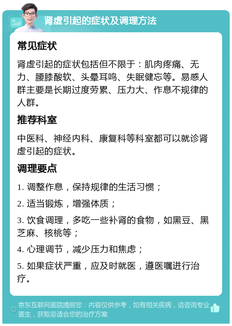 肾虚引起的症状及调理方法 常见症状 肾虚引起的症状包括但不限于：肌肉疼痛、无力、腰膝酸软、头晕耳鸣、失眠健忘等。易感人群主要是长期过度劳累、压力大、作息不规律的人群。 推荐科室 中医科、神经内科、康复科等科室都可以就诊肾虚引起的症状。 调理要点 1. 调整作息，保持规律的生活习惯； 2. 适当锻炼，增强体质； 3. 饮食调理，多吃一些补肾的食物，如黑豆、黑芝麻、核桃等； 4. 心理调节，减少压力和焦虑； 5. 如果症状严重，应及时就医，遵医嘱进行治疗。