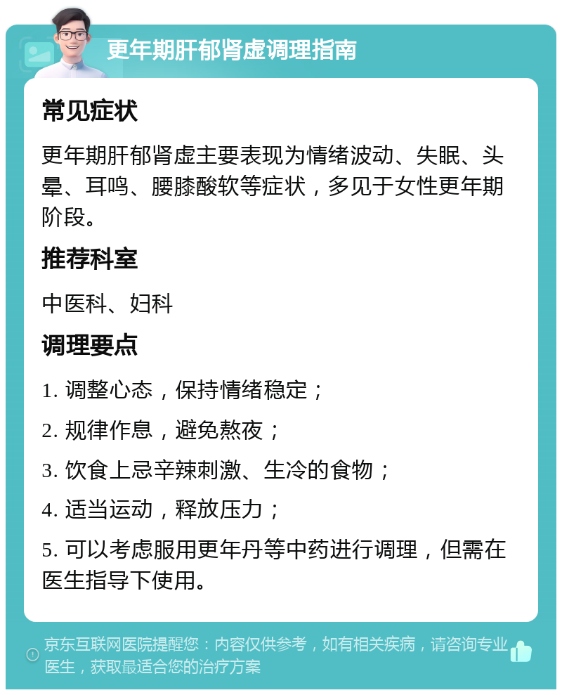 更年期肝郁肾虚调理指南 常见症状 更年期肝郁肾虚主要表现为情绪波动、失眠、头晕、耳鸣、腰膝酸软等症状，多见于女性更年期阶段。 推荐科室 中医科、妇科 调理要点 1. 调整心态，保持情绪稳定； 2. 规律作息，避免熬夜； 3. 饮食上忌辛辣刺激、生冷的食物； 4. 适当运动，释放压力； 5. 可以考虑服用更年丹等中药进行调理，但需在医生指导下使用。