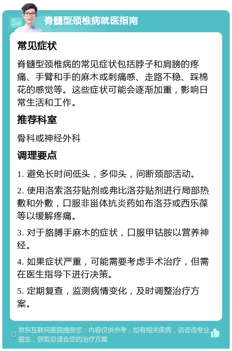 脊髓型颈椎病就医指南 常见症状 脊髓型颈椎病的常见症状包括脖子和肩膀的疼痛、手臂和手的麻木或刺痛感、走路不稳、踩棉花的感觉等。这些症状可能会逐渐加重，影响日常生活和工作。 推荐科室 骨科或神经外科 调理要点 1. 避免长时间低头，多仰头，间断颈部活动。 2. 使用洛索洛芬贴剂或弗比洛芬贴剂进行局部热敷和外敷，口服非甾体抗炎药如布洛芬或西乐葆等以缓解疼痛。 3. 对于胳膊手麻木的症状，口服甲钴胺以营养神经。 4. 如果症状严重，可能需要考虑手术治疗，但需在医生指导下进行决策。 5. 定期复查，监测病情变化，及时调整治疗方案。