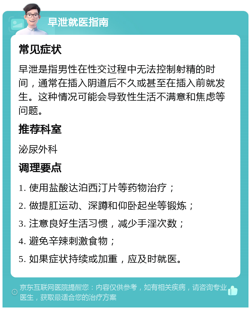 早泄就医指南 常见症状 早泄是指男性在性交过程中无法控制射精的时间，通常在插入阴道后不久或甚至在插入前就发生。这种情况可能会导致性生活不满意和焦虑等问题。 推荐科室 泌尿外科 调理要点 1. 使用盐酸达泊西汀片等药物治疗； 2. 做提肛运动、深蹲和仰卧起坐等锻炼； 3. 注意良好生活习惯，减少手淫次数； 4. 避免辛辣刺激食物； 5. 如果症状持续或加重，应及时就医。