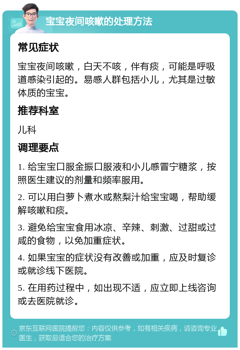 宝宝夜间咳嗽的处理方法 常见症状 宝宝夜间咳嗽，白天不咳，伴有痰，可能是呼吸道感染引起的。易感人群包括小儿，尤其是过敏体质的宝宝。 推荐科室 儿科 调理要点 1. 给宝宝口服金振口服液和小儿感冒宁糖浆，按照医生建议的剂量和频率服用。 2. 可以用白萝卜煮水或熬梨汁给宝宝喝，帮助缓解咳嗽和痰。 3. 避免给宝宝食用冰凉、辛辣、刺激、过甜或过咸的食物，以免加重症状。 4. 如果宝宝的症状没有改善或加重，应及时复诊或就诊线下医院。 5. 在用药过程中，如出现不适，应立即上线咨询或去医院就诊。