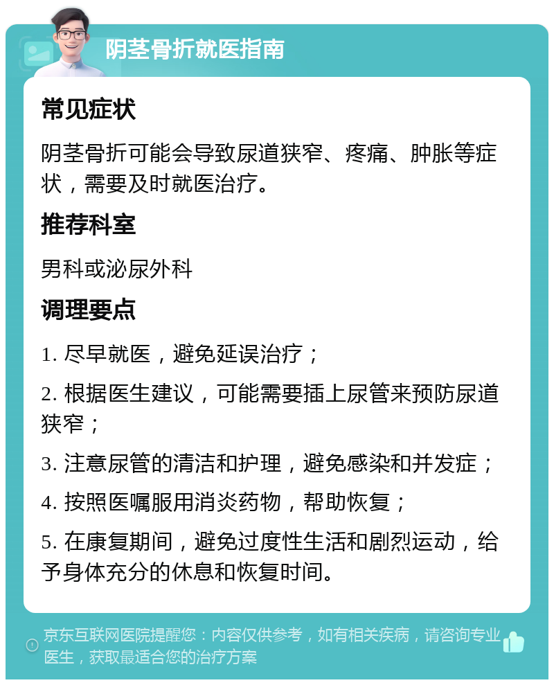 阴茎骨折就医指南 常见症状 阴茎骨折可能会导致尿道狭窄、疼痛、肿胀等症状，需要及时就医治疗。 推荐科室 男科或泌尿外科 调理要点 1. 尽早就医，避免延误治疗； 2. 根据医生建议，可能需要插上尿管来预防尿道狭窄； 3. 注意尿管的清洁和护理，避免感染和并发症； 4. 按照医嘱服用消炎药物，帮助恢复； 5. 在康复期间，避免过度性生活和剧烈运动，给予身体充分的休息和恢复时间。