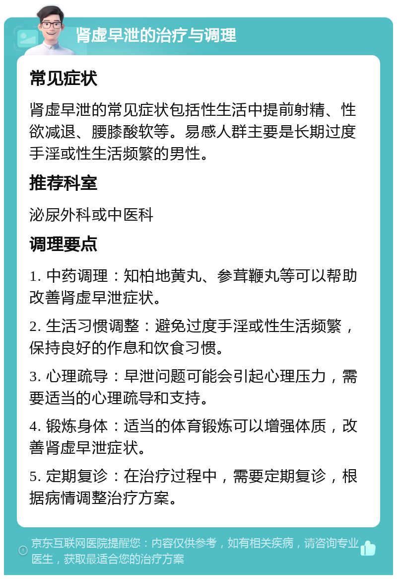 肾虚早泄的治疗与调理 常见症状 肾虚早泄的常见症状包括性生活中提前射精、性欲减退、腰膝酸软等。易感人群主要是长期过度手淫或性生活频繁的男性。 推荐科室 泌尿外科或中医科 调理要点 1. 中药调理：知柏地黄丸、参茸鞭丸等可以帮助改善肾虚早泄症状。 2. 生活习惯调整：避免过度手淫或性生活频繁，保持良好的作息和饮食习惯。 3. 心理疏导：早泄问题可能会引起心理压力，需要适当的心理疏导和支持。 4. 锻炼身体：适当的体育锻炼可以增强体质，改善肾虚早泄症状。 5. 定期复诊：在治疗过程中，需要定期复诊，根据病情调整治疗方案。