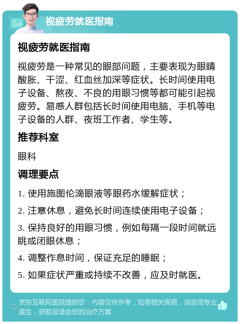 视疲劳就医指南 视疲劳就医指南 视疲劳是一种常见的眼部问题，主要表现为眼睛酸胀、干涩、红血丝加深等症状。长时间使用电子设备、熬夜、不良的用眼习惯等都可能引起视疲劳。易感人群包括长时间使用电脑、手机等电子设备的人群、夜班工作者、学生等。 推荐科室 眼科 调理要点 1. 使用施图伦滴眼液等眼药水缓解症状； 2. 注意休息，避免长时间连续使用电子设备； 3. 保持良好的用眼习惯，例如每隔一段时间就远眺或闭眼休息； 4. 调整作息时间，保证充足的睡眠； 5. 如果症状严重或持续不改善，应及时就医。