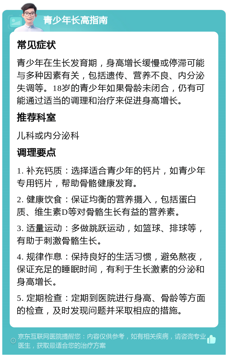 青少年长高指南 常见症状 青少年在生长发育期，身高增长缓慢或停滞可能与多种因素有关，包括遗传、营养不良、内分泌失调等。18岁的青少年如果骨龄未闭合，仍有可能通过适当的调理和治疗来促进身高增长。 推荐科室 儿科或内分泌科 调理要点 1. 补充钙质：选择适合青少年的钙片，如青少年专用钙片，帮助骨骼健康发育。 2. 健康饮食：保证均衡的营养摄入，包括蛋白质、维生素D等对骨骼生长有益的营养素。 3. 适量运动：多做跳跃运动，如篮球、排球等，有助于刺激骨骼生长。 4. 规律作息：保持良好的生活习惯，避免熬夜，保证充足的睡眠时间，有利于生长激素的分泌和身高增长。 5. 定期检查：定期到医院进行身高、骨龄等方面的检查，及时发现问题并采取相应的措施。