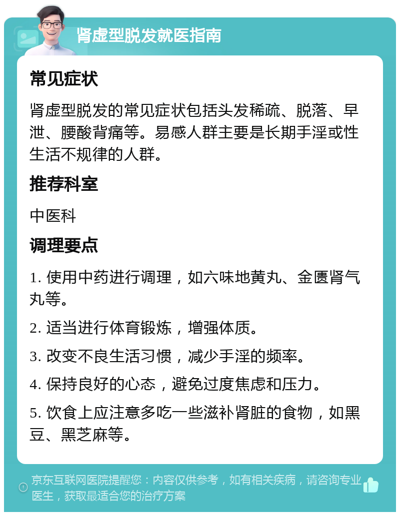 肾虚型脱发就医指南 常见症状 肾虚型脱发的常见症状包括头发稀疏、脱落、早泄、腰酸背痛等。易感人群主要是长期手淫或性生活不规律的人群。 推荐科室 中医科 调理要点 1. 使用中药进行调理，如六味地黄丸、金匮肾气丸等。 2. 适当进行体育锻炼，增强体质。 3. 改变不良生活习惯，减少手淫的频率。 4. 保持良好的心态，避免过度焦虑和压力。 5. 饮食上应注意多吃一些滋补肾脏的食物，如黑豆、黑芝麻等。