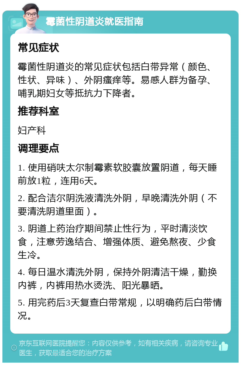 霉菌性阴道炎就医指南 常见症状 霉菌性阴道炎的常见症状包括白带异常（颜色、性状、异味）、外阴瘙痒等。易感人群为备孕、哺乳期妇女等抵抗力下降者。 推荐科室 妇产科 调理要点 1. 使用硝呋太尔制霉素软胶囊放置阴道，每天睡前放1粒，连用6天。 2. 配合洁尔阴洗液清洗外阴，早晚清洗外阴（不要清洗阴道里面）。 3. 阴道上药治疗期间禁止性行为，平时清淡饮食，注意劳逸结合、增强体质、避免熬夜、少食生冷。 4. 每日温水清洗外阴，保持外阴清洁干燥，勤换内裤，内裤用热水烫洗、阳光暴晒。 5. 用完药后3天复查白带常规，以明确药后白带情况。