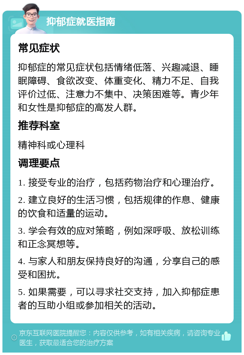 抑郁症就医指南 常见症状 抑郁症的常见症状包括情绪低落、兴趣减退、睡眠障碍、食欲改变、体重变化、精力不足、自我评价过低、注意力不集中、决策困难等。青少年和女性是抑郁症的高发人群。 推荐科室 精神科或心理科 调理要点 1. 接受专业的治疗，包括药物治疗和心理治疗。 2. 建立良好的生活习惯，包括规律的作息、健康的饮食和适量的运动。 3. 学会有效的应对策略，例如深呼吸、放松训练和正念冥想等。 4. 与家人和朋友保持良好的沟通，分享自己的感受和困扰。 5. 如果需要，可以寻求社交支持，加入抑郁症患者的互助小组或参加相关的活动。