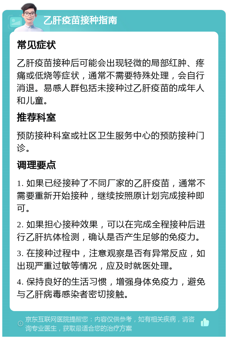 乙肝疫苗接种指南 常见症状 乙肝疫苗接种后可能会出现轻微的局部红肿、疼痛或低烧等症状，通常不需要特殊处理，会自行消退。易感人群包括未接种过乙肝疫苗的成年人和儿童。 推荐科室 预防接种科室或社区卫生服务中心的预防接种门诊。 调理要点 1. 如果已经接种了不同厂家的乙肝疫苗，通常不需要重新开始接种，继续按照原计划完成接种即可。 2. 如果担心接种效果，可以在完成全程接种后进行乙肝抗体检测，确认是否产生足够的免疫力。 3. 在接种过程中，注意观察是否有异常反应，如出现严重过敏等情况，应及时就医处理。 4. 保持良好的生活习惯，增强身体免疫力，避免与乙肝病毒感染者密切接触。