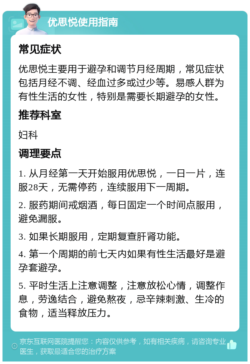 优思悦使用指南 常见症状 优思悦主要用于避孕和调节月经周期，常见症状包括月经不调、经血过多或过少等。易感人群为有性生活的女性，特别是需要长期避孕的女性。 推荐科室 妇科 调理要点 1. 从月经第一天开始服用优思悦，一日一片，连服28天，无需停药，连续服用下一周期。 2. 服药期间戒烟酒，每日固定一个时间点服用，避免漏服。 3. 如果长期服用，定期复查肝肾功能。 4. 第一个周期的前七天内如果有性生活最好是避孕套避孕。 5. 平时生活上注意调整，注意放松心情，调整作息，劳逸结合，避免熬夜，忌辛辣刺激、生冷的食物，适当释放压力。