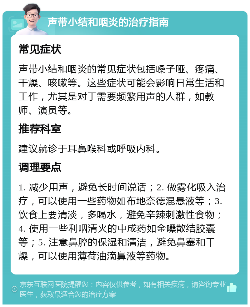 声带小结和咽炎的治疗指南 常见症状 声带小结和咽炎的常见症状包括嗓子哑、疼痛、干燥、咳嗽等。这些症状可能会影响日常生活和工作，尤其是对于需要频繁用声的人群，如教师、演员等。 推荐科室 建议就诊于耳鼻喉科或呼吸内科。 调理要点 1. 减少用声，避免长时间说话；2. 做雾化吸入治疗，可以使用一些药物如布地奈德混悬液等；3. 饮食上要清淡，多喝水，避免辛辣刺激性食物；4. 使用一些利咽清火的中成药如金嗓散结胶囊等；5. 注意鼻腔的保湿和清洁，避免鼻塞和干燥，可以使用薄荷油滴鼻液等药物。