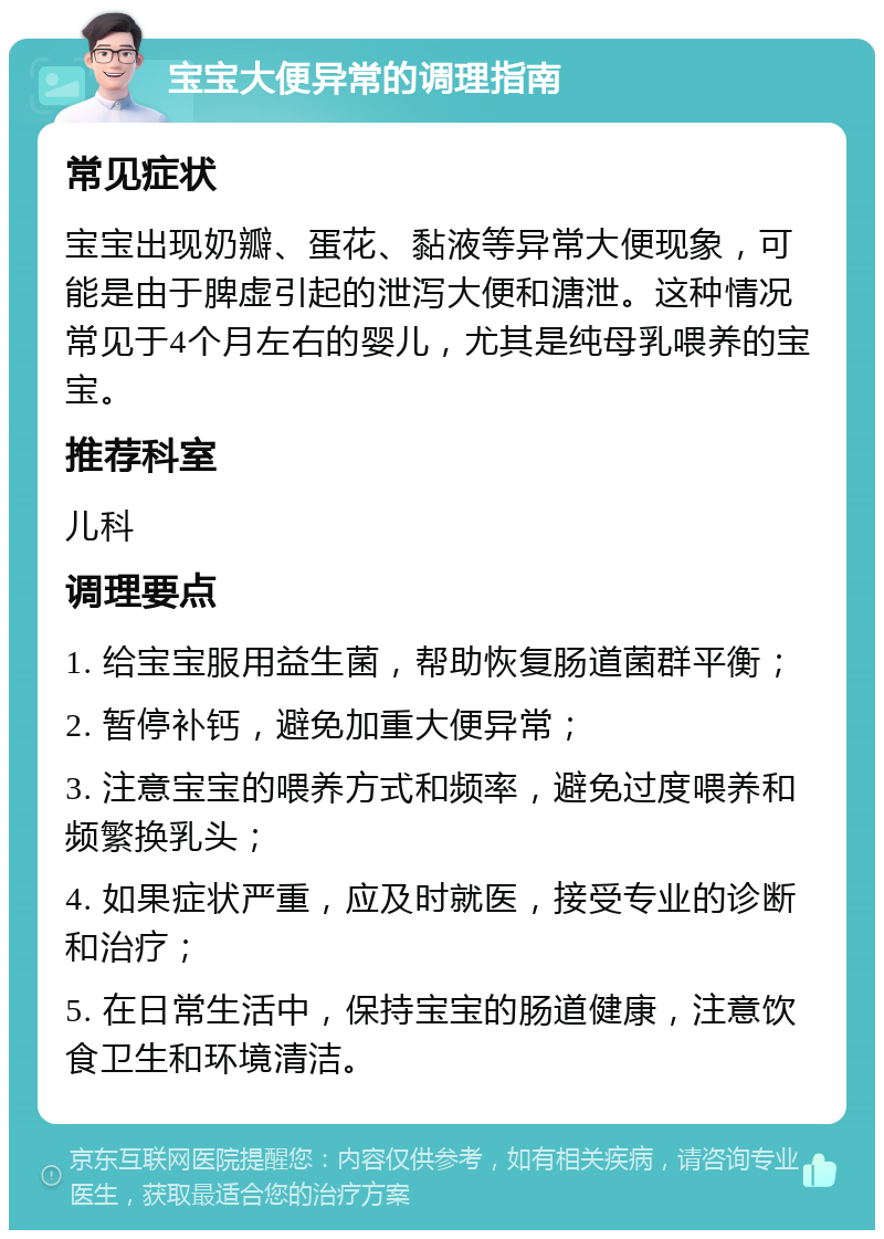 宝宝大便异常的调理指南 常见症状 宝宝出现奶瓣、蛋花、黏液等异常大便现象，可能是由于脾虚引起的泄泻大便和溏泄。这种情况常见于4个月左右的婴儿，尤其是纯母乳喂养的宝宝。 推荐科室 儿科 调理要点 1. 给宝宝服用益生菌，帮助恢复肠道菌群平衡； 2. 暂停补钙，避免加重大便异常； 3. 注意宝宝的喂养方式和频率，避免过度喂养和频繁换乳头； 4. 如果症状严重，应及时就医，接受专业的诊断和治疗； 5. 在日常生活中，保持宝宝的肠道健康，注意饮食卫生和环境清洁。