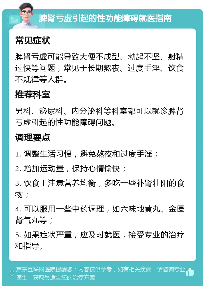 脾肾亏虚引起的性功能障碍就医指南 常见症状 脾肾亏虚可能导致大便不成型、勃起不坚、射精过快等问题，常见于长期熬夜、过度手淫、饮食不规律等人群。 推荐科室 男科、泌尿科、内分泌科等科室都可以就诊脾肾亏虚引起的性功能障碍问题。 调理要点 1. 调整生活习惯，避免熬夜和过度手淫； 2. 增加运动量，保持心情愉快； 3. 饮食上注意营养均衡，多吃一些补肾壮阳的食物； 4. 可以服用一些中药调理，如六味地黄丸、金匮肾气丸等； 5. 如果症状严重，应及时就医，接受专业的治疗和指导。