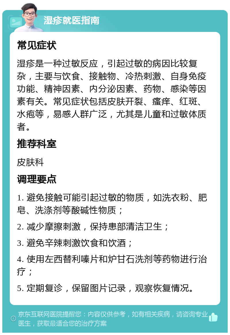 湿疹就医指南 常见症状 湿疹是一种过敏反应，引起过敏的病因比较复杂，主要与饮食、接触物、冷热刺激、自身免疫功能、精神因素、内分泌因素、药物、感染等因素有关。常见症状包括皮肤开裂、瘙痒、红斑、水疱等，易感人群广泛，尤其是儿童和过敏体质者。 推荐科室 皮肤科 调理要点 1. 避免接触可能引起过敏的物质，如洗衣粉、肥皂、洗涤剂等酸碱性物质； 2. 减少摩擦刺激，保持患部清洁卫生； 3. 避免辛辣刺激饮食和饮酒； 4. 使用左西替利嗪片和炉甘石洗剂等药物进行治疗； 5. 定期复诊，保留图片记录，观察恢复情况。