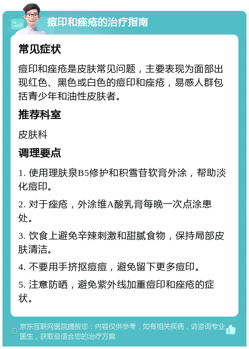 痘印和痤疮的治疗指南 常见症状 痘印和痤疮是皮肤常见问题，主要表现为面部出现红色、黑色或白色的痘印和痤疮，易感人群包括青少年和油性皮肤者。 推荐科室 皮肤科 调理要点 1. 使用理肤泉B5修护和积雪苷软膏外涂，帮助淡化痘印。 2. 对于痤疮，外涂维A酸乳膏每晚一次点涂患处。 3. 饮食上避免辛辣刺激和甜腻食物，保持局部皮肤清洁。 4. 不要用手挤抠痘痘，避免留下更多痘印。 5. 注意防晒，避免紫外线加重痘印和痤疮的症状。