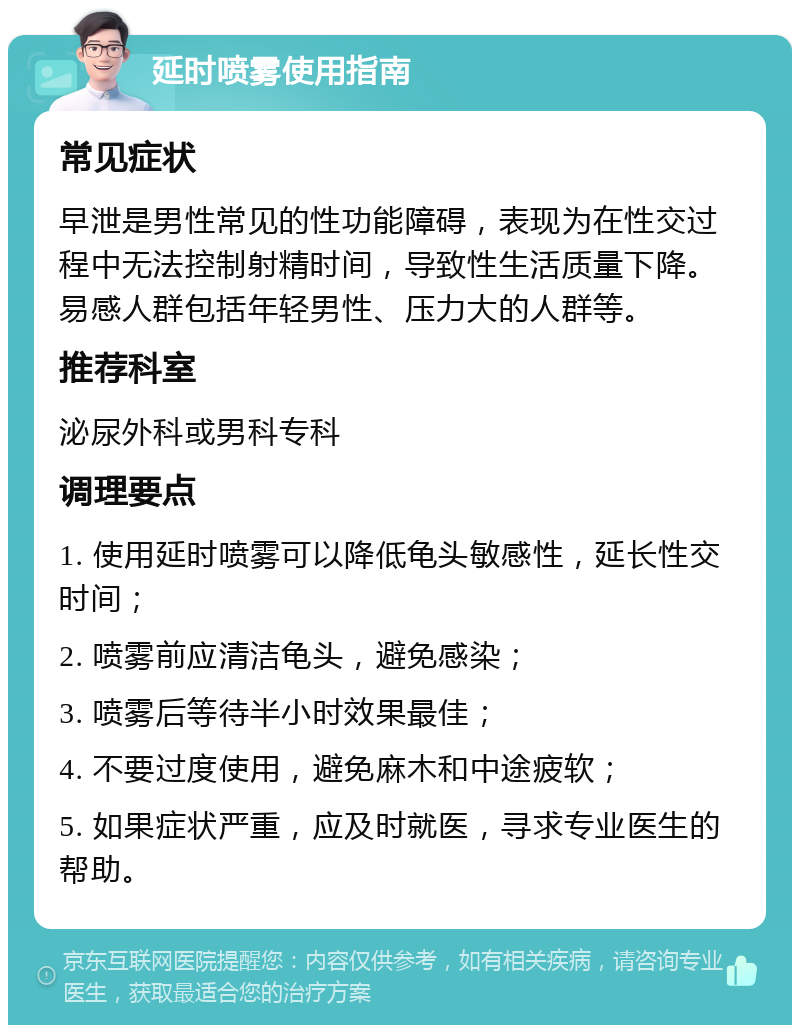 延时喷雾使用指南 常见症状 早泄是男性常见的性功能障碍，表现为在性交过程中无法控制射精时间，导致性生活质量下降。易感人群包括年轻男性、压力大的人群等。 推荐科室 泌尿外科或男科专科 调理要点 1. 使用延时喷雾可以降低龟头敏感性，延长性交时间； 2. 喷雾前应清洁龟头，避免感染； 3. 喷雾后等待半小时效果最佳； 4. 不要过度使用，避免麻木和中途疲软； 5. 如果症状严重，应及时就医，寻求专业医生的帮助。