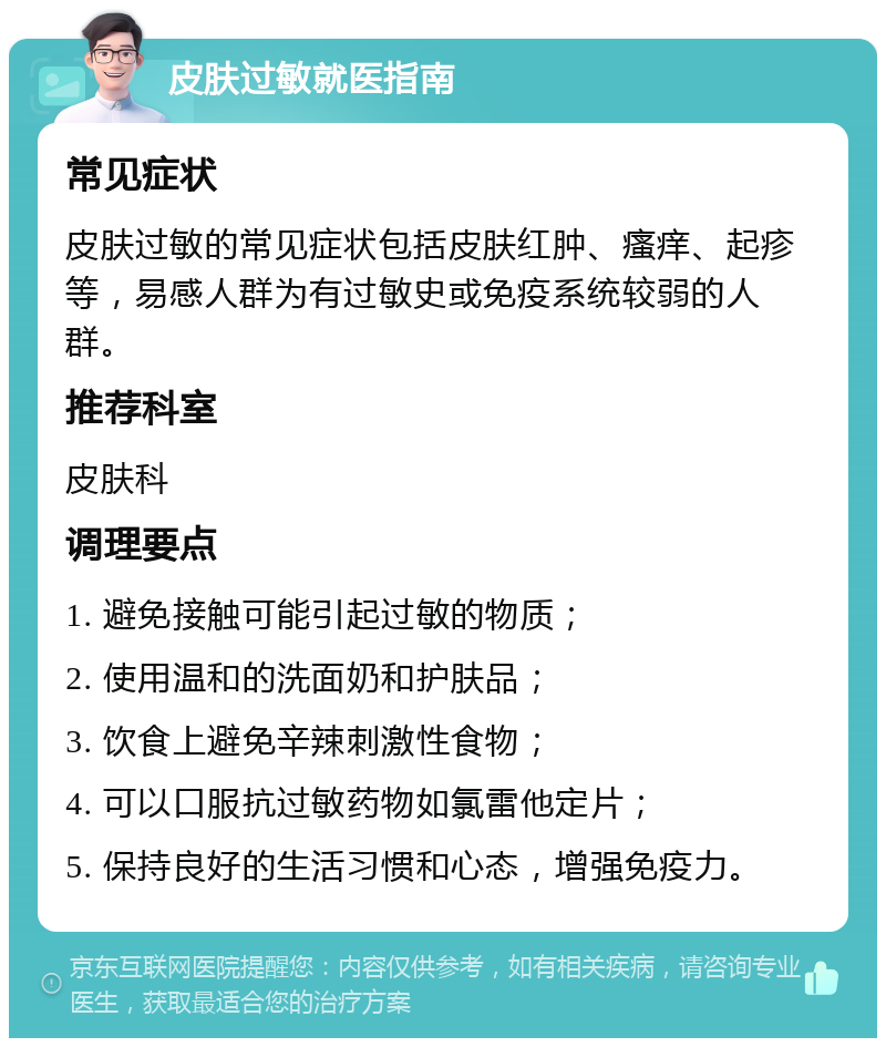 皮肤过敏就医指南 常见症状 皮肤过敏的常见症状包括皮肤红肿、瘙痒、起疹等，易感人群为有过敏史或免疫系统较弱的人群。 推荐科室 皮肤科 调理要点 1. 避免接触可能引起过敏的物质； 2. 使用温和的洗面奶和护肤品； 3. 饮食上避免辛辣刺激性食物； 4. 可以口服抗过敏药物如氯雷他定片； 5. 保持良好的生活习惯和心态，增强免疫力。