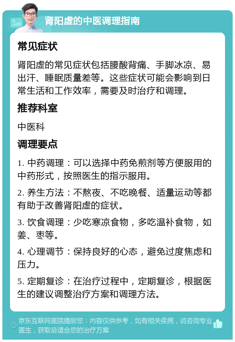 肾阳虚的中医调理指南 常见症状 肾阳虚的常见症状包括腰酸背痛、手脚冰凉、易出汗、睡眠质量差等。这些症状可能会影响到日常生活和工作效率，需要及时治疗和调理。 推荐科室 中医科 调理要点 1. 中药调理：可以选择中药免煎剂等方便服用的中药形式，按照医生的指示服用。 2. 养生方法：不熬夜、不吃晚餐、适量运动等都有助于改善肾阳虚的症状。 3. 饮食调理：少吃寒凉食物，多吃温补食物，如姜、枣等。 4. 心理调节：保持良好的心态，避免过度焦虑和压力。 5. 定期复诊：在治疗过程中，定期复诊，根据医生的建议调整治疗方案和调理方法。