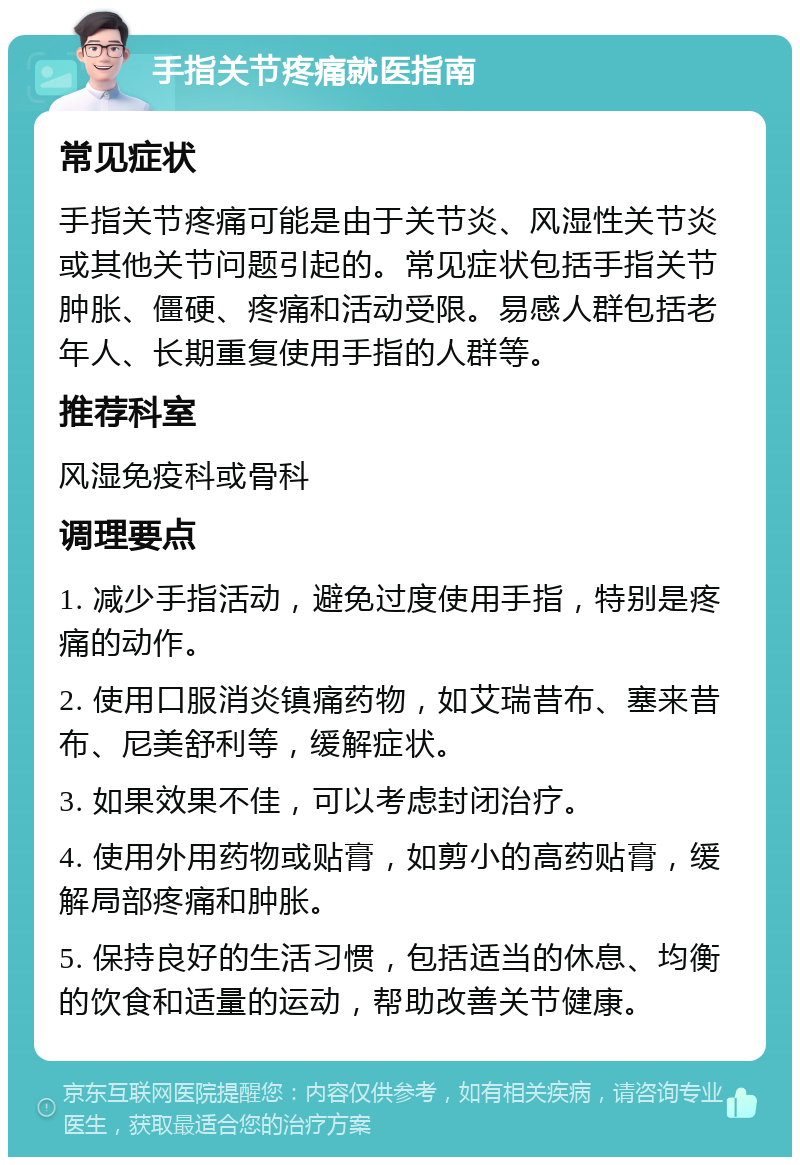 手指关节疼痛就医指南 常见症状 手指关节疼痛可能是由于关节炎、风湿性关节炎或其他关节问题引起的。常见症状包括手指关节肿胀、僵硬、疼痛和活动受限。易感人群包括老年人、长期重复使用手指的人群等。 推荐科室 风湿免疫科或骨科 调理要点 1. 减少手指活动，避免过度使用手指，特别是疼痛的动作。 2. 使用口服消炎镇痛药物，如艾瑞昔布、塞来昔布、尼美舒利等，缓解症状。 3. 如果效果不佳，可以考虑封闭治疗。 4. 使用外用药物或贴膏，如剪小的高药贴膏，缓解局部疼痛和肿胀。 5. 保持良好的生活习惯，包括适当的休息、均衡的饮食和适量的运动，帮助改善关节健康。